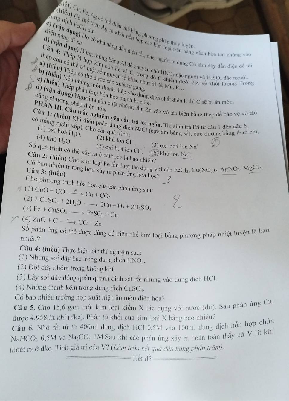 ug ịc _ 1 dưr.
Ciết) Cu, Fe, Ag có thể điều chế bằng phương pháp thủy luyệ 
hiểu) Có thể tách Ag ra khỏi hỗn hợp các kim loại trên bằng cách hòa tan chúng và
diện năng đi xa.
c) (vận dụng) Do có khả năng dẫn điện tốt, nhẹ, người ta dùng Cu làm dây dẫn điện đề tả
d) (vận dụng) Dùng thùng bằng Al đề chuyên chở HNO3 đặc nguội và H_2SO_4 đặc nguội
Câu 4: Thép là hợp kim của Fe và C, trong đó C chiếm dưới 2% y ượng. Trong
thép còn có thể có một số nguyên tố khác như: Si, S, Mn, P..
a) (hiểu) Thép có thể được sản xuất từ gang
b) (hiểu) Nếu nhúng một thanh thép vào dùng dịch chất điện li thì C sẽ bị ăn mòn
c) (hiểu) Thép phản ứng hóa học mạnh hợn Fe.
d) (vận dụng) Người ta gắn chặt những tấm Zn vào vỏ tàu biển bằng thép đề bảo vệ vô tàu
bằng phương pháp điện hóa.
PHẢN III. Câu trắc nghiệm yêu cầu trã lời ngắn. Thí sinh trả lời từ câu 1 đến câu 6.
Câu 1: (hiểu) Khi điện phân dung dịch NaCl (cực âm bằng sắt, cực dương bằng than chì,
có màng ngăn xốp). Cho các quá trình:
(1) oxi hoá H_2O. (2) khử ion CI^-.
(3) oxi hoá ion Na
(4) khử H_2O (5) oxi hoá ion CF . (6) khử ion Na .
Số quá trình có thể xảy ra ở cathode là bao nhiêu?
Câu 2: (hiểu) Cho kim loại Fe lần lượt tác dụng với các Fc Cl_2 Cu(NO_3)_2,AgNO_3,MgCl_2.
Có bao nhiệu trường hợp xảy ra phản ứng hóa học?
Câu 3: (hiểu)
Cho phương trình hóa học của các phản ứng sau:
(1) CuO+COxrightarrow r_to Cu+CO_2
(2) 2CuSO_4+2H_2Oto 2Cu+O_2+2H_2SO_4
(3) Fe+CuSO_4to FeSO_4+Cu
(4) ZnO+Cxrightarrow sigma CO+Zn
Số phản ứng có thể được dùng để điều chế kim loại bằng phương pháp nhiệt luyện là bao
nhiêu?
Câu 4: (hiểu) Thực hiện các thí nghiệm sau:
(1) Nhúng sợi dây bạc trong dung dịch HNO_3.
(2) Đốt dây nhôm trong không khí.
(3) Lấy sợi dây đồng quấn quanh đinh sắt rồi nhúng vào dung dịch HCl.
(4) Nhúng thanh kẽm trong dung dịch CuSO_4
Có bao nhiêu trường hợp xuất hiện ăn mòn điện hóa?
Câu 5. Cho 15,6 gam một kim loại kiểm X tác dụng với nước (dư). Sau phản ứng thu
được 4,958 lít khí (đkc). Phân tử khối của kim loại X bằng bao nhiêu?
Câu 6. Nhỏ rất tử từ 400ml dung dịch HCl 0,5M vào 100ml dung dịch hỗn hợp chứa
Nal HCO_30,5M và Na_2CO_3 31M.Sau khi các phản ứng xây ra hoàn toàn thấy có V lít khí
thoát ra ở đkc. Tính giá trị của V? (Làm tròn kết quả đến hàng phần trăm).
Hết dề