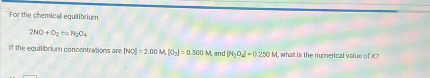 For the chemical equilibrium
2NO+O_2Longleftrightarrow N_2O_4
If the equilibrium concentrations are [NO]=2.00M, [O_2]=0.500M , and [N_2O_4]=0.250M , what is the numerical value of K?