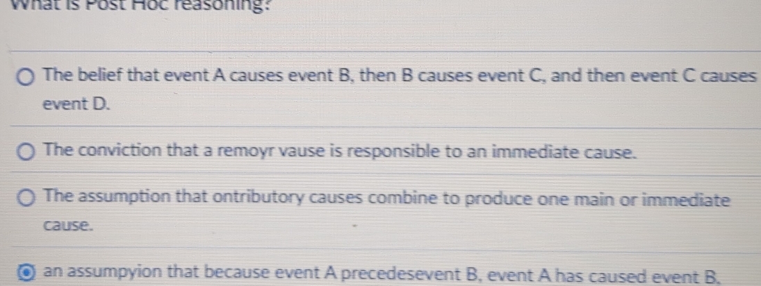 What is Post Hoc reasoning:
The belief that event A causes event B, then B causes event C, and then event C causes
event D.
The conviction that a remoyr vause is responsible to an immediate cause.
The assumption that ontributory causes combine to produce one main or immediate
cause.
an assumpyion that because event A precedesevent B, event A has caused event B,