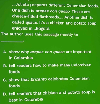 ...Julieta prepares different Colombian foods.
One dish is arepas con queso. These are
cheese-filled flatbreads.... Another dish is
called ajiaco. It's a chicken and potato soup
enjoyed in...Bogotá.
The author uses this passage mostly to
_
A. show why arepas con queso are important
in Colombia
B. tell readers how to make many Colombian
foods
C. show that Encanto celebrates Colombian
foods
D. tell readers that chicken and potato soup is
best in Colombia