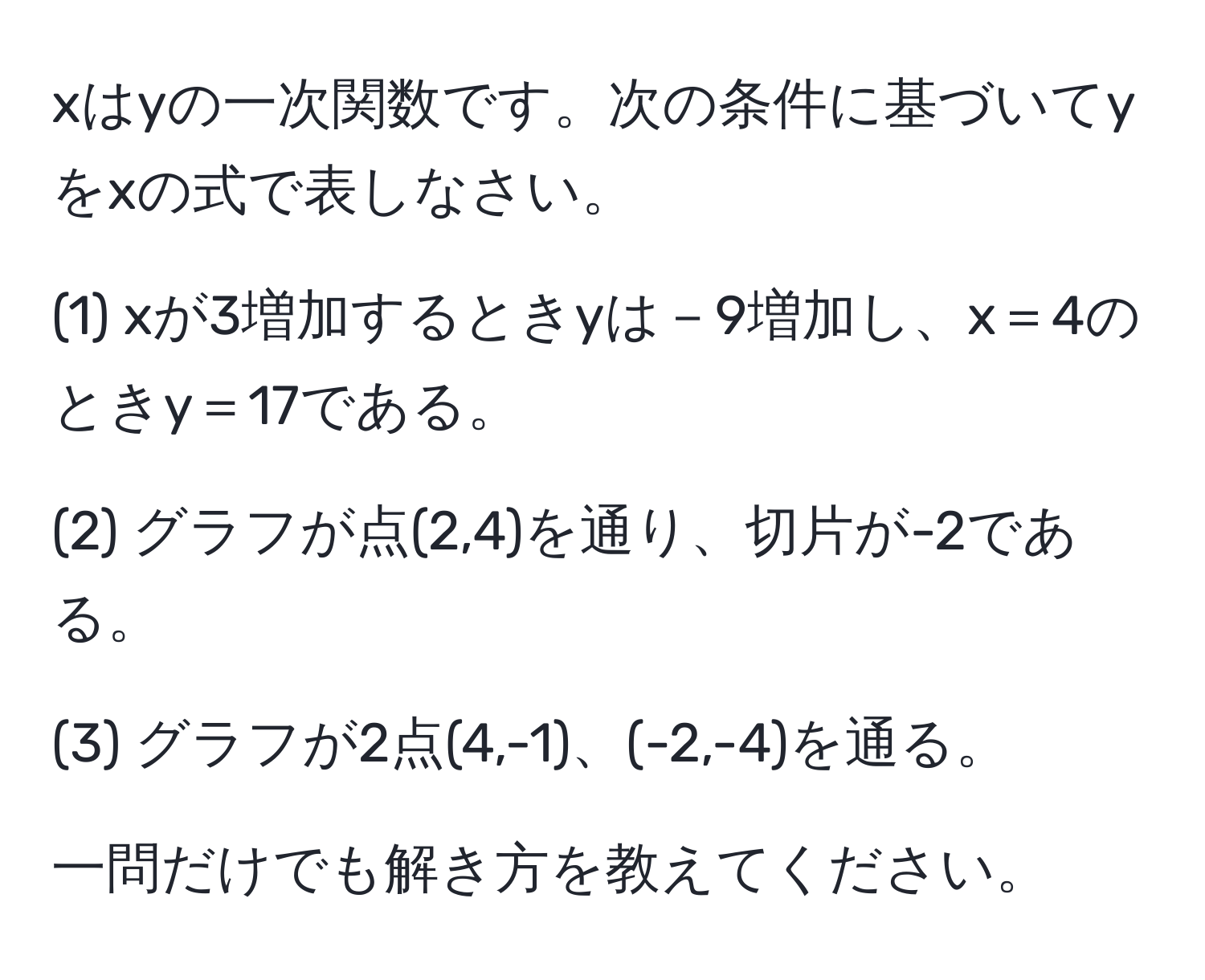 xはyの一次関数です。次の条件に基づいてyをxの式で表しなさい。

(1) xが3増加するときyは－9増加し、x＝4のときy＝17である。

(2) グラフが点(2,4)を通り、切片が-2である。

(3) グラフが2点(4,-1)、(-2,-4)を通る。

一問だけでも解き方を教えてください。