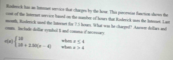 Rodenick has an Internet service that charges by the hour. This piecewise function shows the 
onst of the Internet service based on the number of hours that Roderick uses the Internet. Last
month, Roderick used the Internet for 7.5 hours. What was he charged? Answer dollars and 
cents. Include dollar symbol $ and comma if necessary.
:(x) beginarrayl 10whenx≤ 4 10+2.50(x-4)whenx>4endarray.