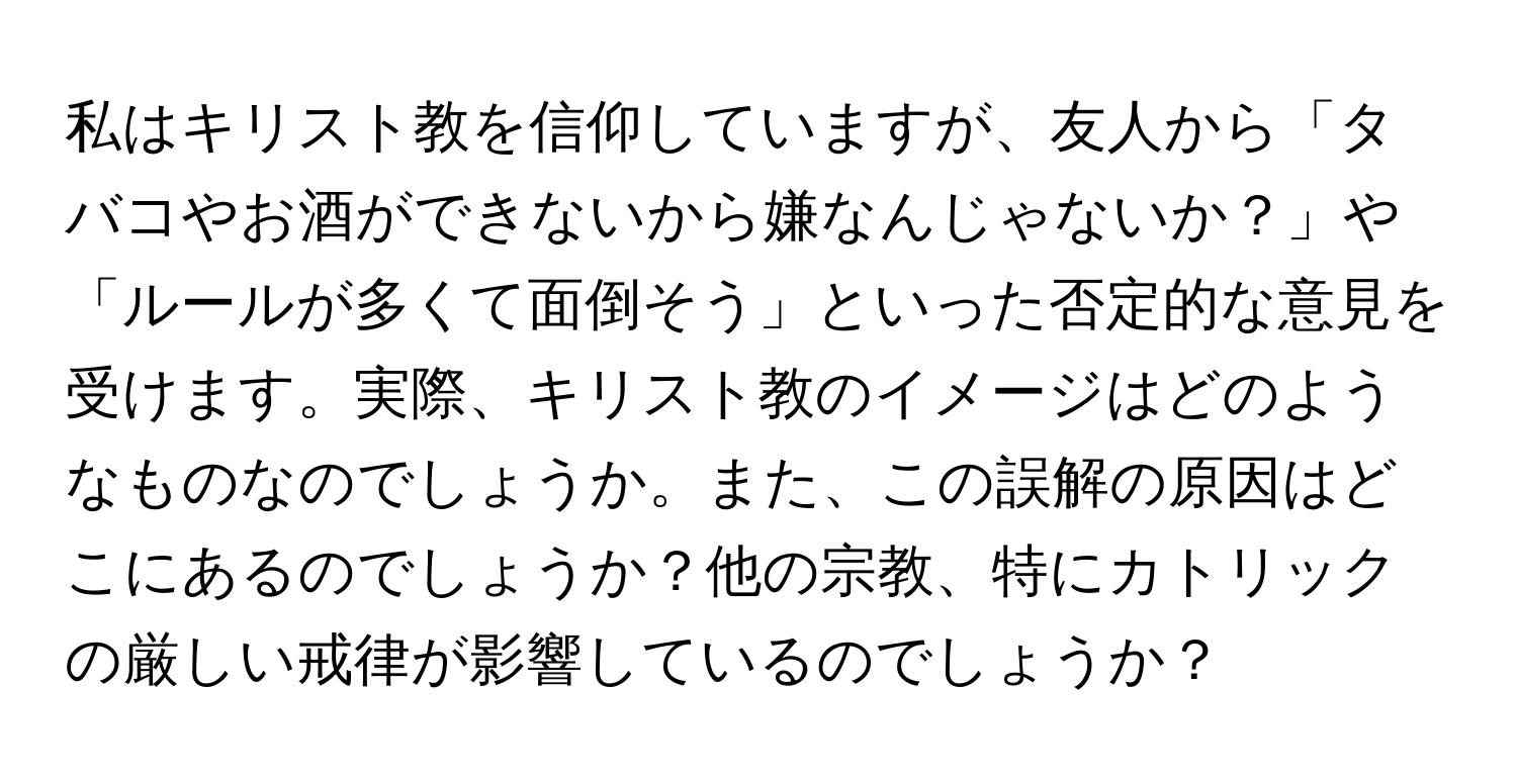 私はキリスト教を信仰していますが、友人から「タバコやお酒ができないから嫌なんじゃないか？」や「ルールが多くて面倒そう」といった否定的な意見を受けます。実際、キリスト教のイメージはどのようなものなのでしょうか。また、この誤解の原因はどこにあるのでしょうか？他の宗教、特にカトリックの厳しい戒律が影響しているのでしょうか？