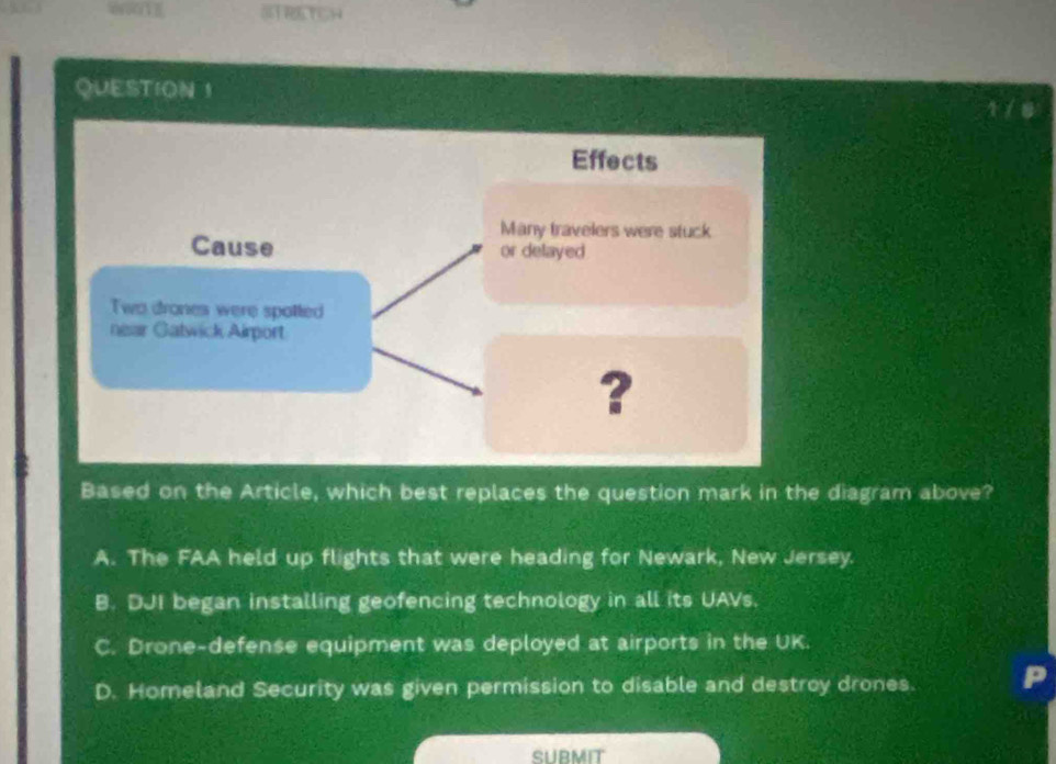 STRETCH
QUESTION 1
Based on the Article, which best replaces the question mark in the diagram above?
A. The FAA held up flights that were heading for Newark, New Jersey.
B. DJI began installing geofencing technology in all its UAVs.
C. Drone-defense equipment was deployed at airports in the UK.
D. Homeland Security was given permission to disable and destroy drones.
SUBMIT
