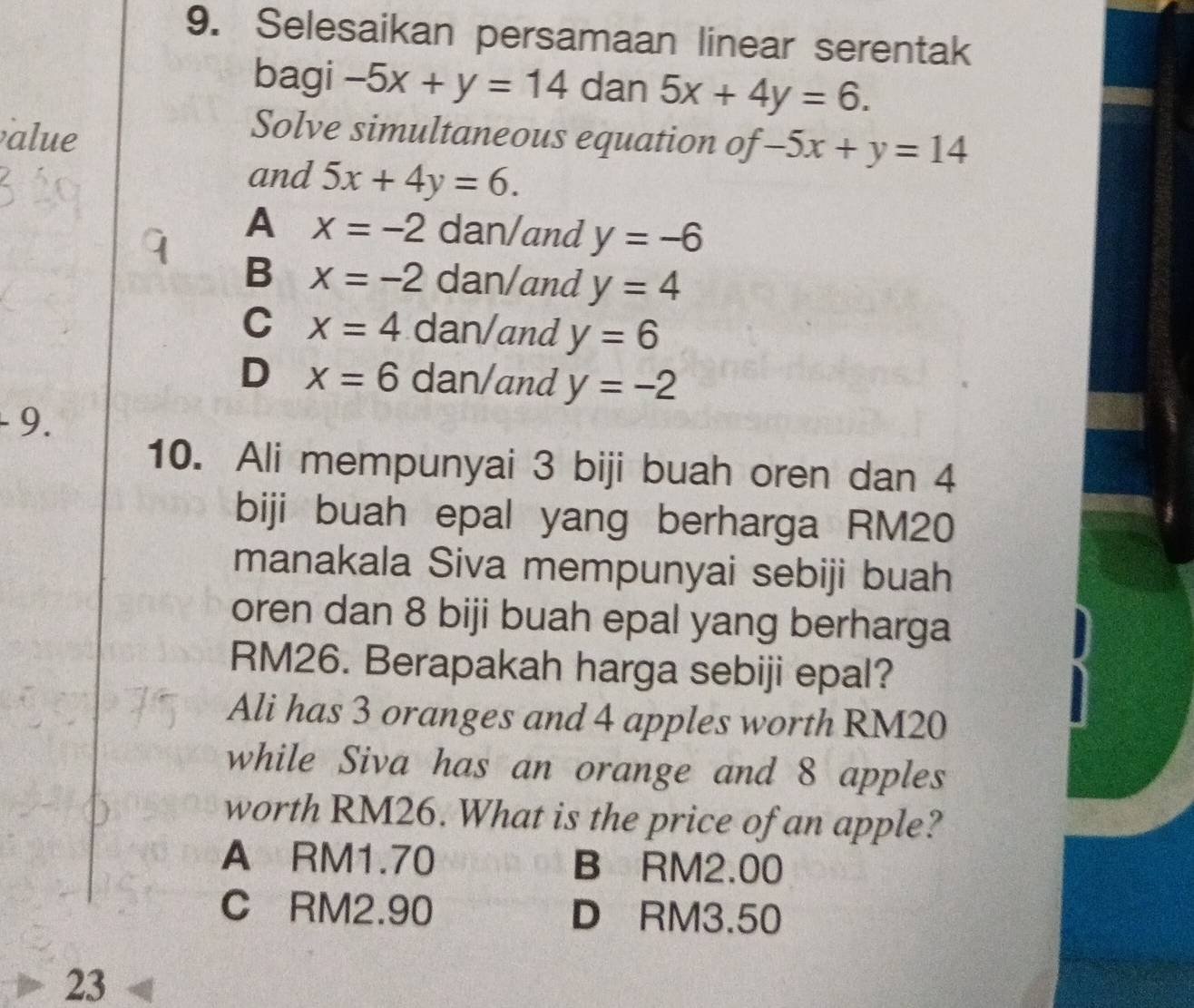 Selesaikan persamaan linear serentak
bagi -5x+y=14 dan 5x+4y=6. 
alue
Solve simultaneous equation of -5x+y=14
and 5x+4y=6.
A x=-2 dan/and y=-6
B x=-2 dan/and y=4
C x=4 dan/and y=6
D x=6 dan/and y=-2. 9.
10. Ali mempunyai 3 biji buah oren dan 4
biji buah epal yang berharga RM20
manakala Siva mempunyai sebiji buah
oren dan 8 biji buah epal yang berharga
RM26. Berapakah harga sebiji epal?
Ali has 3 oranges and 4 apples worth RM20
while Siva has an orange and 8 apples
worth RM26. What is the price of an apple?
A RM1.70 B RM2.00
C RM2.90 D RM3.50
23