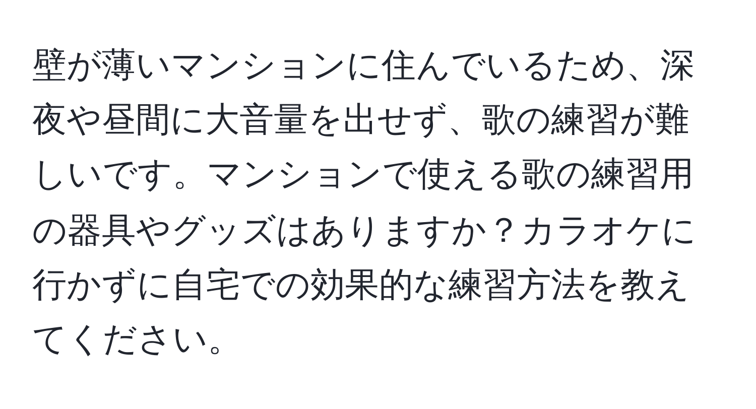 壁が薄いマンションに住んでいるため、深夜や昼間に大音量を出せず、歌の練習が難しいです。マンションで使える歌の練習用の器具やグッズはありますか？カラオケに行かずに自宅での効果的な練習方法を教えてください。