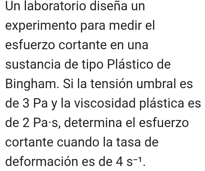 Un laboratorio diseña un 
experimento para medir el 
esfuerzo cortante en una 
sustancia de tipo Plástico de 
Bingham. Si la tensión umbral es 
de 3 Pa y la viscosidad plástica es 
de 2 Paás, determina el esfuerzo 
cortante cuando la tasa de 
deformación es de 4s^(-1).