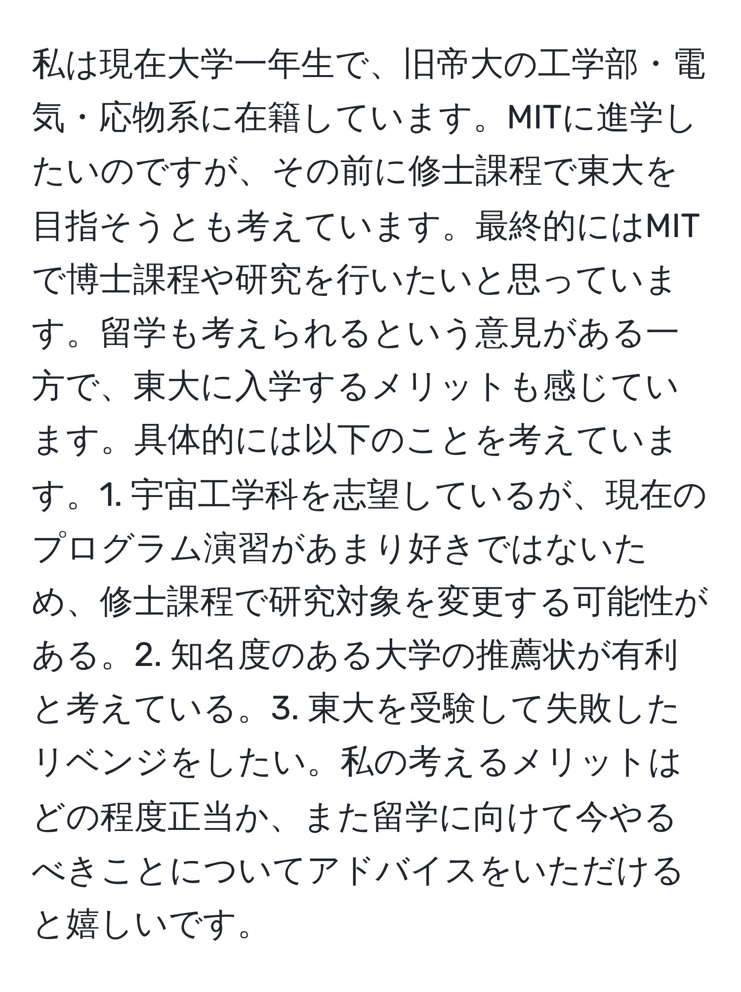 私は現在大学一年生で、旧帝大の工学部・電気・応物系に在籍しています。MITに進学したいのですが、その前に修士課程で東大を目指そうとも考えています。最終的にはMITで博士課程や研究を行いたいと思っています。留学も考えられるという意見がある一方で、東大に入学するメリットも感じています。具体的には以下のことを考えています。1. 宇宙工学科を志望しているが、現在のプログラム演習があまり好きではないため、修士課程で研究対象を変更する可能性がある。2. 知名度のある大学の推薦状が有利と考えている。3. 東大を受験して失敗したリベンジをしたい。私の考えるメリットはどの程度正当か、また留学に向けて今やるべきことについてアドバイスをいただけると嬉しいです。