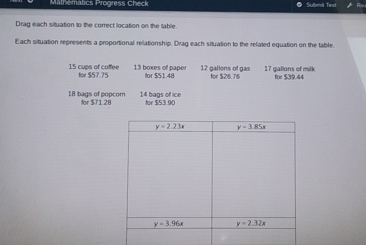 Mathematics Progress Check Submit Test Re
Drag each situation to the correct location on the table.
Each situation represents a proportional relationship. Drag each situation to the related equation on the table.
15 cups of coffee 13 boxes of paper 12 gallons of gas 17 gallons of milk
for $57.75 for $51.48 for $26.76 for $39.44
18 bags of popcorn 14 bags of ice
for $71.28 for $53.90