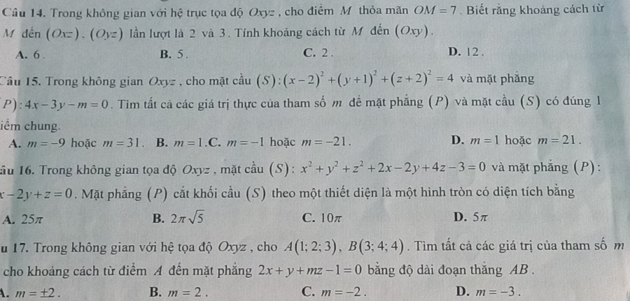 Trong không gian với hệ trục tọa độ Oxyz , cho điểm Mỹ thỏa mãn OM=7. Biết rằng khoảng cách từ
M đến (Oxz).(Oyz) lần lượt là 2 và 3. Tính khoảng cách từ M đến (Oxy).
A. 6 B. 5. C. 2. D. 12.
Câu 15. Trong không gian Oxyz , cho mặt cầu (S): (x-2)^2+(y+1)^2+(z+2)^2=4 và mặt phǎng
P) 4x-3y-m=0. Tim tất cả các giá trị thực của tham số m đề mặt phẳng (P) và mặt cầu (S) có đúng 1
iểm chung.
A. m=-9 hoặc m=31. B. m=1.C. m=-1 hoặc m=-21. D. m=1 hoặc m=21. 
ầu 16. Trong không gian tọa độ Oxyz , mặt cầu (S) : x^2+y^2+z^2+2x-2y+4z-3=0 và mặt phẳng (P):
x-2y+z=0. Mặt phẳng (P) cắt khối cầu (S) theo một thiết diện là một hình tròn có diện tích bằng
A. 25π B. 2π sqrt(5) C. 10π D. 5π
u 17. Trong không gian với hệ tọa độ Oxyz , cho A(1;2;3), B(3;4;4). Tìm tất cả các giá trị của tham số m
cho khoảng cách từ điểm A đến mặt phẳng 2x+y+mz-1=0 bằng độ dài đoạn thăng AB.
A. m=± 2. B. m=2. C. m=-2. D. m=-3.