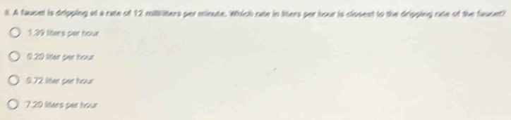 A faucet is dripping at a rate of 12 milliliters per minute. Which one in liters per hour is closest to the dripping one of the faucet?
1.39 liters par hour
0.20 liter per hour
0.72 liter par hour
7.20 Mers par hour