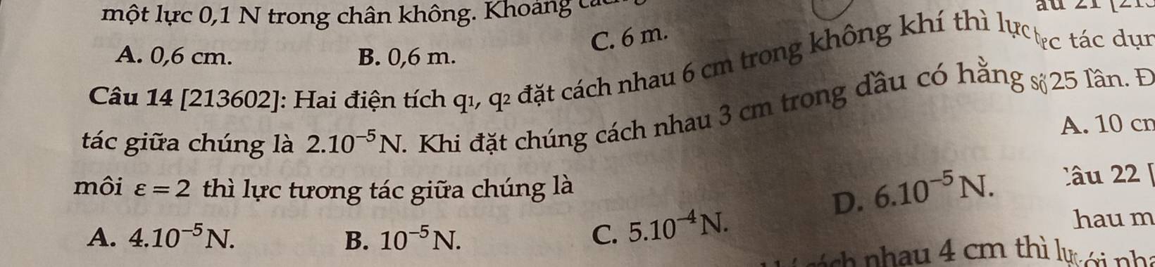 một lực 0,1 N trong chân không. Khoảng các au
C. 6 m.
A. 0,6 cm. B. 0,6 m.
Câu 14 [213602]: Hai điện tích qı, q2 đặt cách nhau 6 cm trong không khí thì lự tực tác dục
tác giữa chúng là 2.10^(-5)N - Khi đặt chúng cách nhau 3 cm trong đầu có hằng s 25 lần. Đ
A. 10 cr
môi varepsilon =2 thì lực tương tác giữa chúng là
D. 6.10^(-5)N. Câu 22
A. 4.10^(-5)N. B. 10^(-5)N. C. 5.10^(-4)N. haum
á c ha u 4 cm thì lự ới nhà