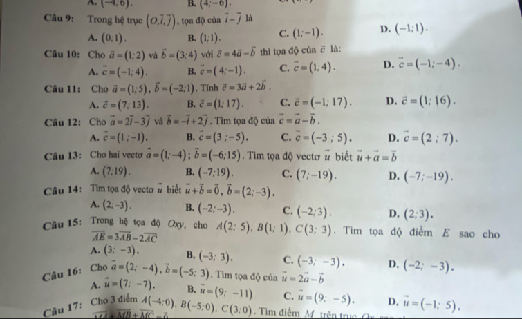 A. (-4;6). B. (4;-6).
Câu 9: Trong hệ trục (O,overline i,overline j) , tọa độ của vector i-vector j là
A. (0;1). B. (1;1). C. (1;-1). D. (-1;1).
Câu 10: Cho vector a=(1;2) và vector b=(3;4) với vector c=4vector a-vector b thì tọa độ của ē là:
A. vector c=(-1;4). B. vector c=(4;-1). C. vector c=(1;4). D. vector c=(-1;-4).
Câu 11: Cho vector a=(1;5),vector b=(-2;1). Tính vector c=3vector a+2vector b.
A. vector c=(7;13). B. vector c=(1;17). C. vector c=(-1;17). D. vector c=(1;16).
Câu 12: Cho vector a=2vector i-3vector j và vector b=-vector i+2vector j. Tìm tọa độ của vector c=vector a-vector b.
A. vector c=(1;-1). B. vector c=(3;-5). C. vector c=(-3;5). D. vector c=(2;7).
Câu 13: Cho hai vecto vector a=(1;-4);vector b=(-6;15). Tìm tọa độ vectơ # biết vector u+vector a=vector b
A. (7;19). B. (-7;19). C. (7;-19). D. (-7;-19).
Câu 14: Tìm tọa độ vectơ beginarrayr - uendarray biết vector u+vector b=vector 0,vector b=(2;-3).
A. (2;-3). B. (-2;-3). C. (-2;3). D. (2;3).
Câu 15: Trong hệ tọa độ Oxy, cho A(2;5),B(1;1),C(3;3). Tìm tọa độ điểm E sao cho
vector AE=3vector AB-2vector AC
A. (3;-3). B.
Câu 16: Cho vector a=(2;-4),vector b=(-5;3) (-3;3). C. (-3;-3). D. (-2;-3).
Tìm tọa độ của vector u=2vector a-vector b
A. vector u=(7;-7). B.
Câu 17: Cho 3 điểm A(-4;0),B(-5;0),C(3;0) vector u=(9;-11) C. vector u=(9;-5). D. vector u=(-1;5).
vector MA+vector MB+vector MC=0
Tìm điểm M  trên truc