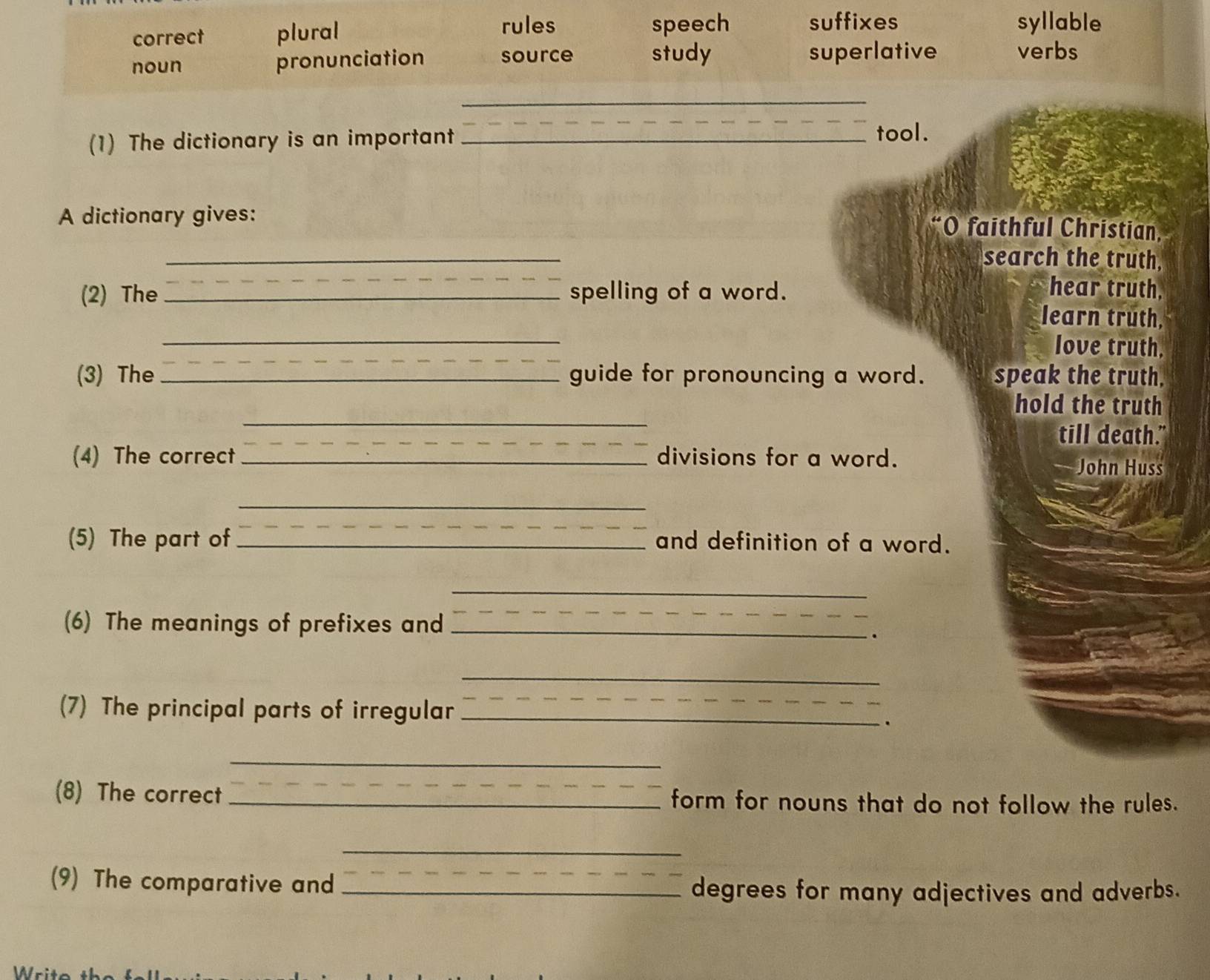 rules syllable
correct plural speech suffixes
noun pronunciation source study superlative verbs
_
(1) The dictionary is an important_
tool.
A dictionary gives:
“O faithful Christian,
_
search the truth,
(2) The _spelling of a word. hear truth,
_
learn truth,
_
love truth.
(3) The _guide for pronouncing a word. speak the truth.
_
hold the truth
till death."
(4) The correct _divisions for a word.
John Huss
_
(5) The part of _and definition of a word.
_
(6) The meanings of prefixes and_
_
.
_
(7) The principal parts of irregular_
_
.
_
(8) The correct _form for nouns that do not follow the rules.
_
(9) The comparative and_
degrees for many adjectives and adverbs.