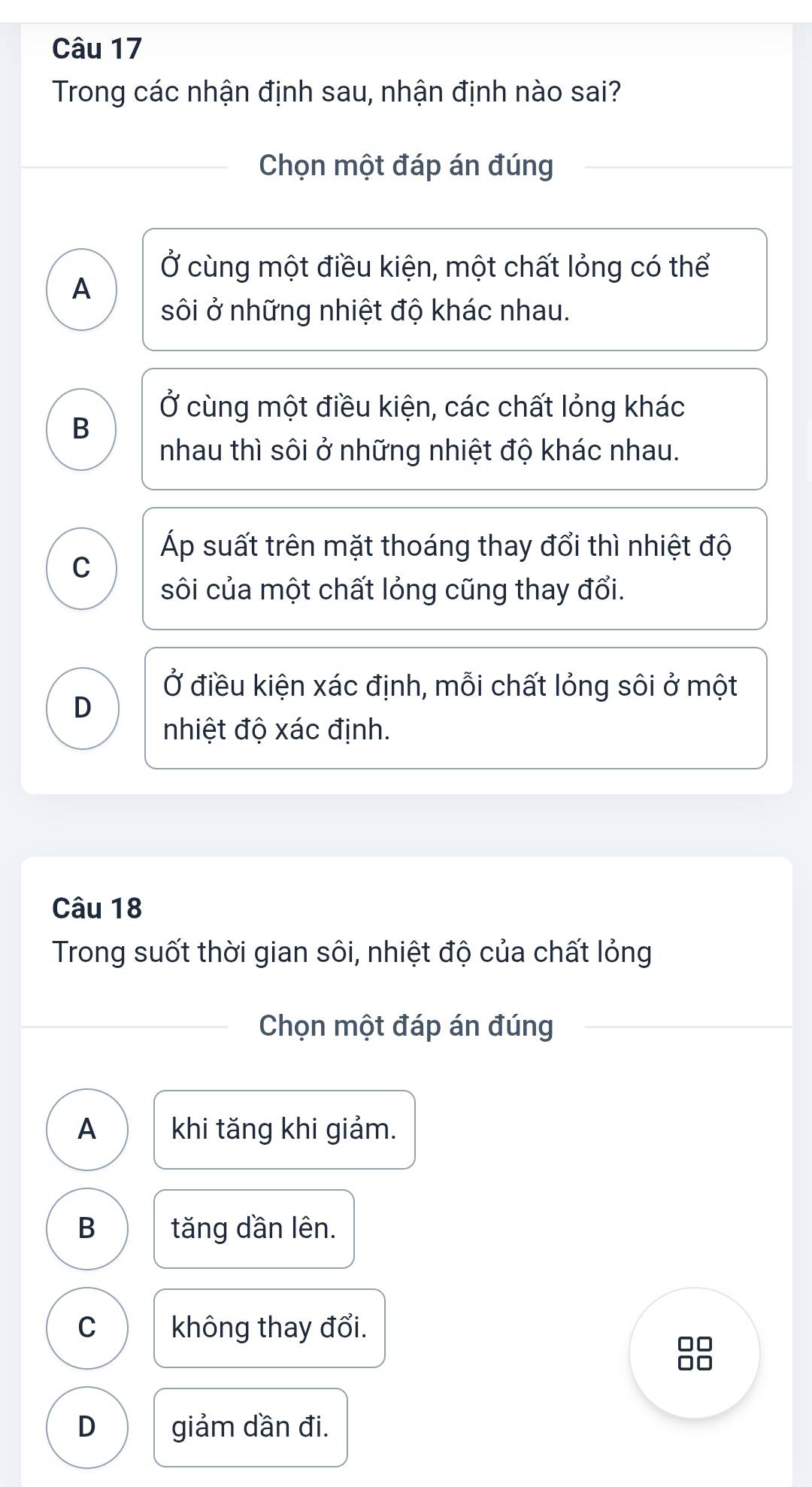 Trong các nhận định sau, nhận định nào sai?
Chọn một đáp án đúng
Ở cùng một điều kiện, một chất lỏng có thể
A
sôi ở những nhiệt độ khác nhau.
Ở cùng một điều kiện, các chất lỏng khác
B
nhau thì sôi ở những nhiệt độ khác nhau.
Áp suất trên mặt thoáng thay đổi thì nhiệt độ
C
sôi của một chất lỏng cũng thay đổi.
Ở điều kiện xác định, mỗi chất lỏng sôi ở một
D
nhiệt độ xác định.
Câu 18
Trong suốt thời gian sôi, nhiệt độ của chất lỏng
Chọn một đáp án đúng
A khi tăng khi giảm.
B tăng dần lên.
C không thay đổi.
D giảm dần đi.