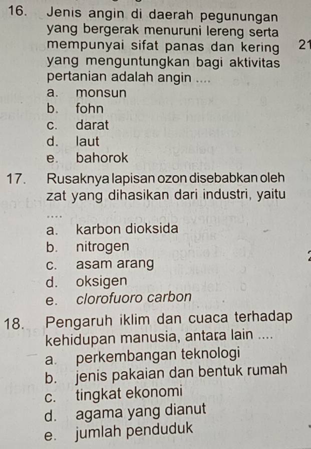 Jenis angin di daerah pegunungan
yang bergerak menuruni lereng serta 
mempunyai sifat panas dan kering 21
yang menguntungkan bagi aktivitas 
pertanian adalah angin ....
a. monsun
b. fohn
c. darat
d. laut
e bahorok
17. Rusaknya lapisan ozon disebabkan oleh
zat yang dihasikan dari industri, yaitu
a. karbon dioksida
b. nitrogen
c. asam arang
d. oksigen
e. clorofuoro carbon
18. Pengaruh iklim dan cuaca terhadap
kehidupan manusia, antara lain ....
a. perkembangan teknologi
b. jenis pakaian dan bentuk rumah
c. tingkat ekonomi
d. agama yang dianut
e. jumlah penduduk