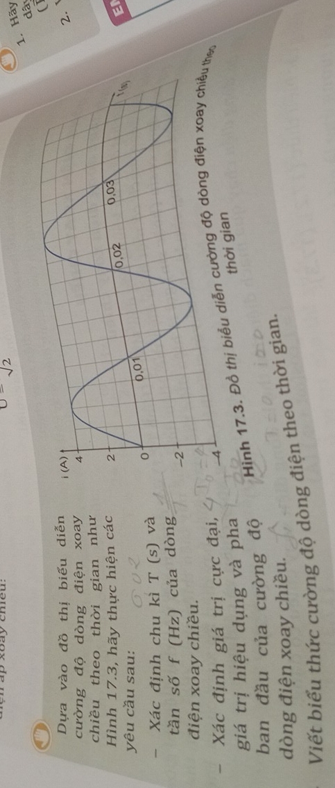 xoay chieu:
u=sqrt(2)
1. Hãy 
dâ 
(1 
Dựa vào đồ thị biểu diễn 
2. 
cường độ dòng điện xoay 
chiều theo thời gian như 
Hình 17.3, hãy thực hiện các 
EI 
yêu cầu sau: 
- Xác định chu kì T (s) và 
tần số f (Hz) của dòng 
điện xoay chiều. 
Xác định giá trị cực đại, 
Hình 17.3. Đồ thị bo 
giá trị hiệu dụng và pha 
thời g 
ban đầu của cường độ 
dòng điện xoay chiều. 
Viết biểu thức cường độ dòng điện theo thời gian.