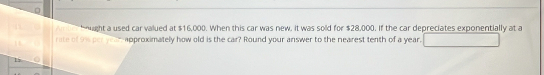 Amber bought a used car valued at $16,000. When this car was new, it was sold for $28,000. If the car depreciates exponentially at a 
rate of 9% per year -approximately how old is the car? Round your answer to the nearest tenth of a year.