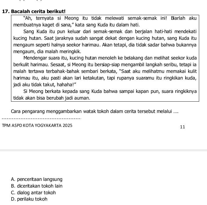 Bacalah cerita berikut!
“Ah, ternyata si Meong itu tidak melewati semak-smak ini! Biarlah aku
membuatnya kaget di sana,” kata sang Kuda itu dalam hati.
Sang Kuda itu pun keluar dari semak-smak dan berjalan hati-hati mendekati
kucing hutan. Saat jaraknya sudah sangat dekat dengan kucing hutan, sang Kuda itu
mengaum seperti halnya seekor harimau. Akan tetapi, dia tidak sadar bahwa bukannya
mengaum, dia malah meringkik.
Mendengar suara itu, kucing hutan menoleh ke belakang dan melihat seekor kuda
berkulit harimau. Sesaat, si Meong itu bersiap-siap mengambil langkah seribu, tetapi ia
malah tertawa terbahak-bahak sembari berkata, “Saat aku melihatmu memakai kulit
harimau itu, aku pasti akan lari ketakutan, tapi rupanya suaramu itu ringkikan kuda,
jadi aku tidak takut, hahaha!”
Si Meong berkata kepada sang Kuda bahwa sampai kapan pun, suara ringkiknya
tidak akan bisa berubah jadi auman.
Cara pengarang menggambarkan watak tokoh dalam cerita tersebut melalui ....
TPM ASPD KOTA YOGYAKARTA 2025
11
A. penceritaan langsung
B. diceritakan tokoh lain
C. dialog antar tokoh
D. perilaku tokoh