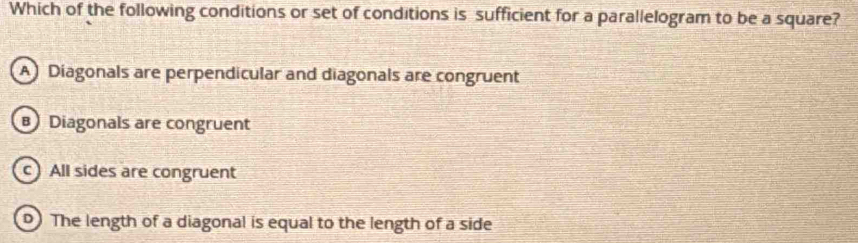 Which of the following conditions or set of conditions is sufficient for a parallelogram to be a square?
A Diagonals are perpendicular and diagonals are congruent
B Diagonals are congruent
c) All sides are congruent
0 The length of a diagonal is equal to the length of a side