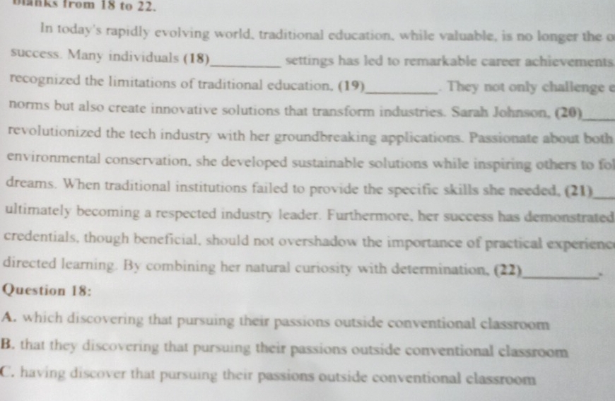 blanks from 18 to 22.
In today's rapidly evolving world, traditional education, while valuable, is no longer the o
success. Many individuals (18)_ settings has led to remarkable career achievements
recognized the limitations of traditional education. (19)_ . They not only challenge e
norms but also create innovative solutions that transform industries. Sarah Johnson, (20)_
revolutionized the tech industry with her groundbreaking applications. Passionate about both
environmental conservation, she developed sustainable solutions while inspiring others to fo
dreams. When traditional institutions failed to provide the specific skills she needed, (21)_
ultimately becoming a respected industry leader. Furthermore, her success has demonstrated
credentials, though beneficial, should not overshadow the importance of practical experienc
directed learning. By combining her natural curiosity with determination, (22)_
``
Question 18:
A. which discovering that pursuing their passions outside conventional classroom
B. that they discovering that pursuing their passions outside conventional classroom
C. having discover that pursuing their passions outside conventional classroom