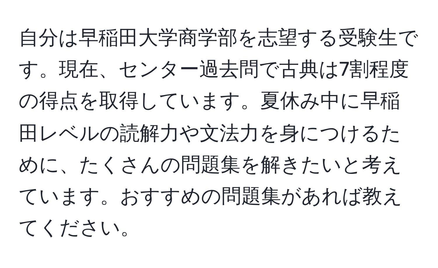 自分は早稲田大学商学部を志望する受験生です。現在、センター過去問で古典は7割程度の得点を取得しています。夏休み中に早稲田レベルの読解力や文法力を身につけるために、たくさんの問題集を解きたいと考えています。おすすめの問題集があれば教えてください。