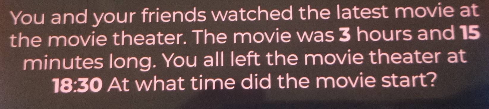 You and your friends watched the latest movie at 
the movie theater. The movie was 3 hours and 15
minutes long. You all left the movie theater at 
18:30 At what time did the movie start?