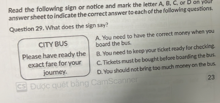 Read the following sign or notice and mark the letter A, B, C, or D on your
answer sheet to indicate the correct answer to each of the following questions.
Question 29. What does the sign say?
A. You need to have the correct money when you
CITYBUS board the bus.
Please have ready the B. You need to keep your ticket ready for checking.
exact fare for your C. Tickets must be bought before boarding the bus.
journey. D. You should not bring too much money on the bus.
cs Được quét bằng CamScanner
23