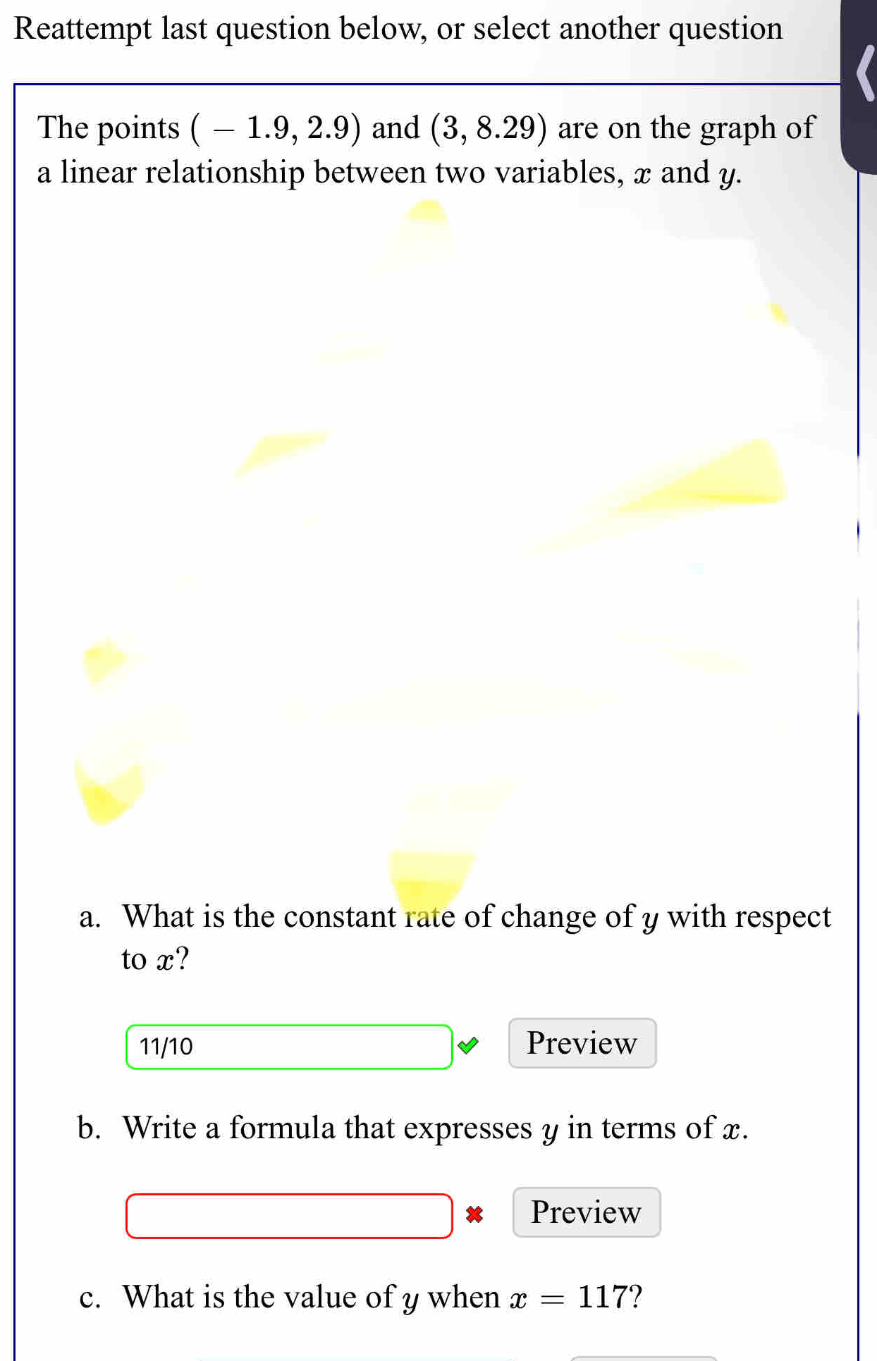 Reattempt last question below, or select another question 
The points (-1.9,2.9) and (3,8.29) are on the graph of 
a linear relationship between two variables, x and y. 
a. What is the constant rate of change of y with respect 
to x? 
11/10 Preview 
b. Write a formula that expresses y in terms of x. 
Preview 
c. What is the value of y when x=117 ?