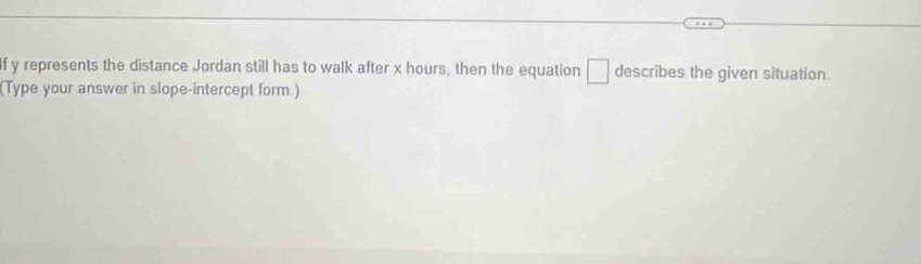 If y represents the distance Jordan still has to walk after x hours, then the equation □ describes the given situation. 
(Type your answer in slope-intercept form.)