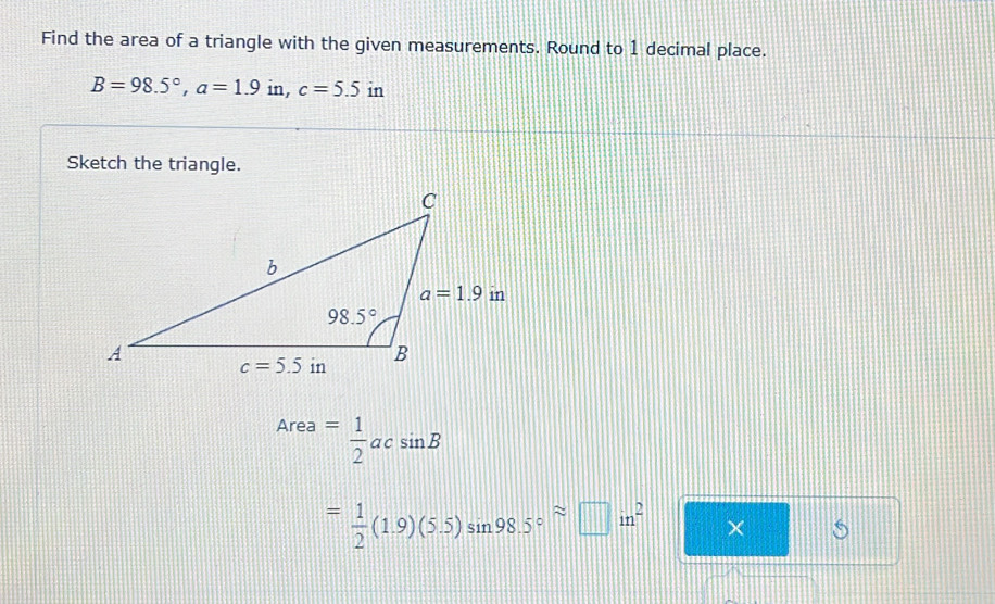 Find the area of a triangle with the given measurements. Round to 1 decimal place.
B=98.5°,a=1.9in,c=5.5 1t n
Sketch the triangle.
Area= 1/2 acsin B
= 1/2 (1.9)(5.5)sin 98.5°approx □ in^2 □° * □ s |||