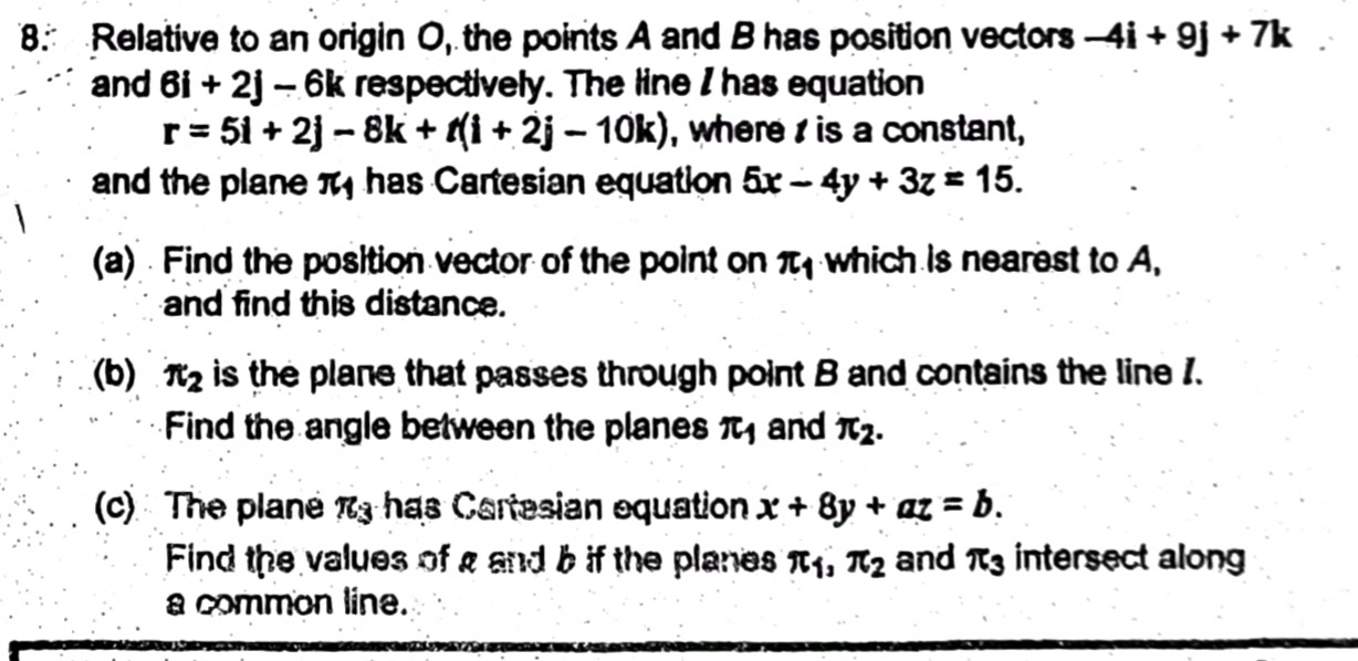 Relative to an origin O, the points A and B has position vectors -4i+9j+7k
and 6i+2j-6k respectively. The line I has equation
r=5i+2j-8k+t(i+2j-10k) , where is a constant, 
and the plane π has Cartesian equation 5x-4y+3z=15. 
(a) Find the position vector of the point on π _1 which is nearest to A, 
and find this distance. 
(b) π _2 is the plane that passes through point B and contains the line 1. 
Find the angle between the planes π and π _2. 
(c) The plane π _3 has Cartesian equation x+8y+az=b. 
Find the values of g and b if the planes π _1, π _2 and π _3 intersect along 
a common line.