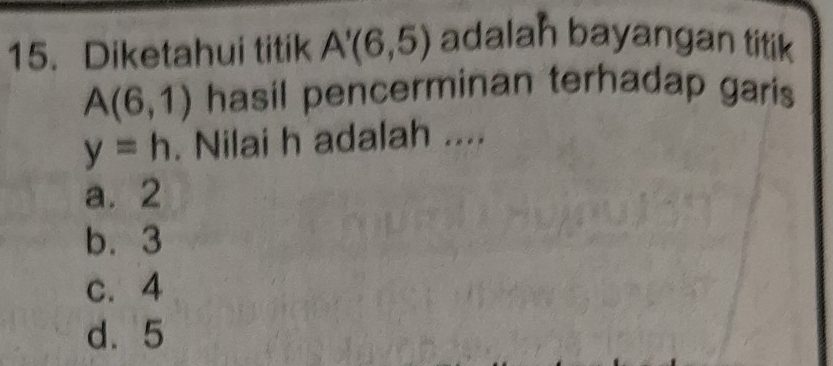 Diketahui titik A'(6,5) adalah bayangan titik
A(6,1) hasil pencerminan terhadap garis
y=h. Nilai h adalah ....
a. 2
b. 3
c. 4
d. 5