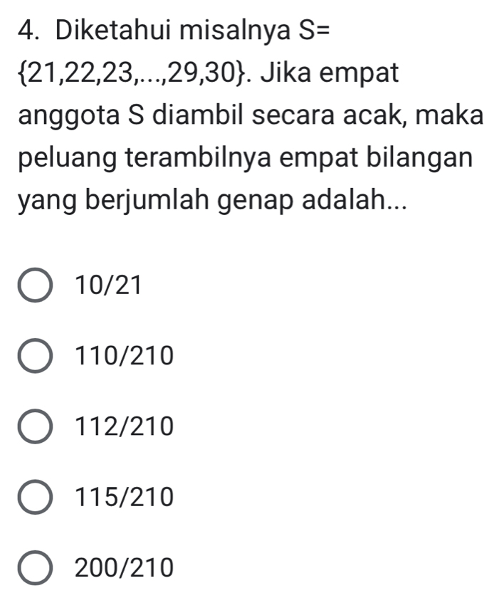 Diketahui misalnya S=
 21,22,23,...,29,30. Jika empat
anggota S diambil secara acak, maka
peluang terambilnya empat bilangan
yang berjumlah genap adalah...
10/21
110/210
112/210
115/210
200/210