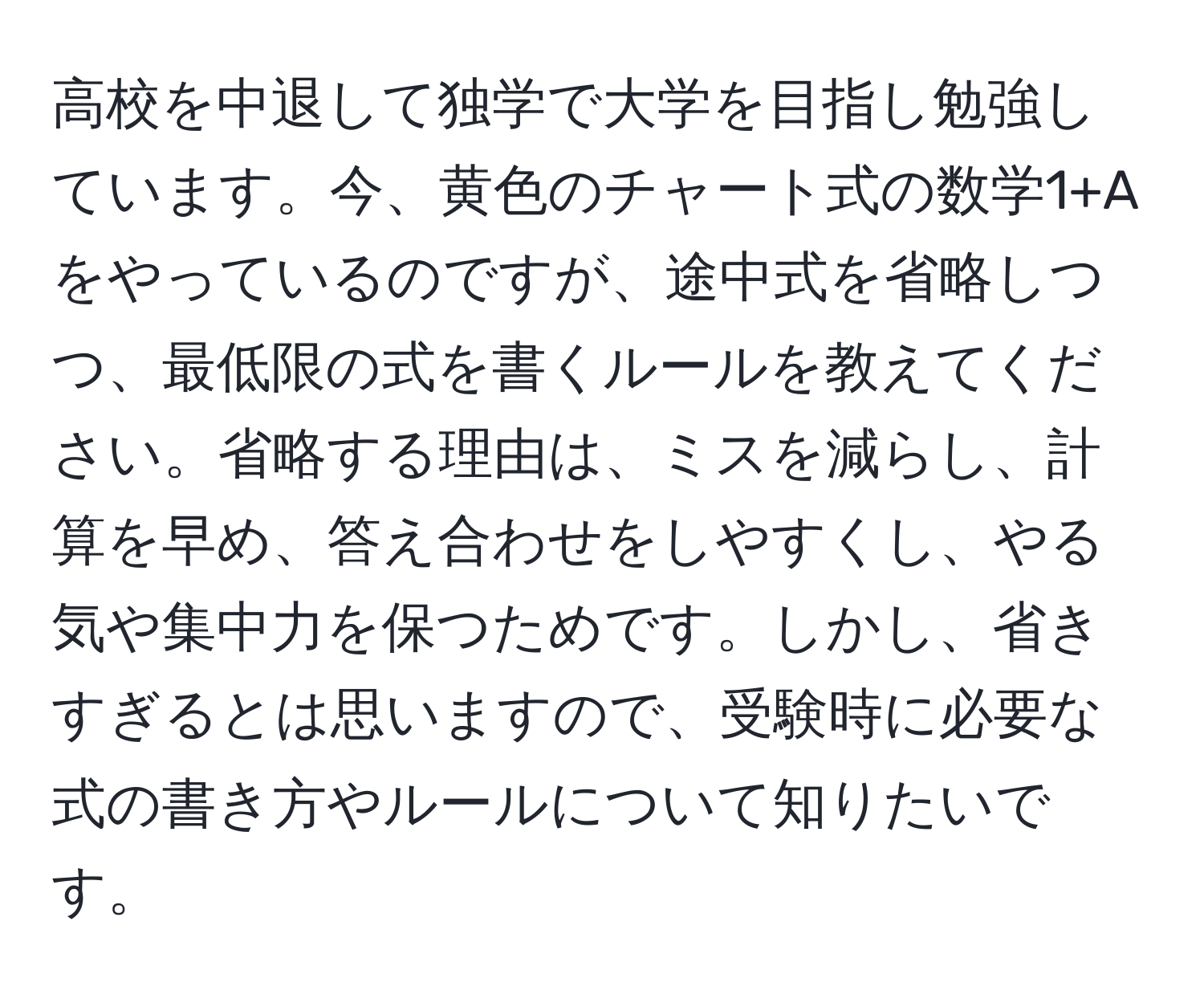 高校を中退して独学で大学を目指し勉強しています。今、黄色のチャート式の数学1+Aをやっているのですが、途中式を省略しつつ、最低限の式を書くルールを教えてください。省略する理由は、ミスを減らし、計算を早め、答え合わせをしやすくし、やる気や集中力を保つためです。しかし、省きすぎるとは思いますので、受験時に必要な式の書き方やルールについて知りたいです。