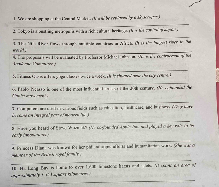 We are shopping at the Central Market. (It will be replaced by a skyscraper.) 
_ 
2. Tokyo is a bustling metropolis with a rich cultural heritage. (It is the capital of Japan.) 
_ 
3. The Nile River flows through multiple countries in Africa. (It is the longest river in the 
world.) 
4. The proposals will be evaluated by Professor Michael Johnson. (He is the chairperson of the 
Academic Committee.) 
_ 
5. Fitness Oasis offers yoga classes twice a week. (It is situated near the city centre.) 
_ 
6. Pablo Picasso is one of the most influential artists of the 20th century. (He cofounded the 
Cubist movement.) 
_ 
7. Computers are used in various fields such as education, healthcare, and business. (They have 
become an integral part of modern life.) 
_ 
8. Have you heard of Steve Wozniak? (He co-founded Apple Inc. and played a key role in its 
early innovations.) 
_ 
9. Princess Diana was known for her philanthropic efforts and humanitarian work. (She was a 
member of the British royal family.) 
_ 
10. Ha Long Bay is home to over 1,600 limestone karsts and islets. (It spans an area of 
_ 
approximately 1,553 square kilometres.)