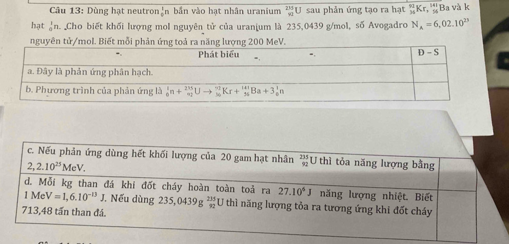 Dùng hạt neutron o^I h bắn vào hạt nhân uranium beginarrayr 235 92endarray U sau phản ứng tạo ra hạt _(36)^(92)Kr,_(56)^(141)B a và k
hạt ạn. Cho biết khối lượng mol nguyên tử của uranium là 235,0439 g/mol, số Avogadro N_A=6,02.10^(23)
nguyên tử/mol. Biết mỗi phản ứng toả ra năng lượng 200 MeV.