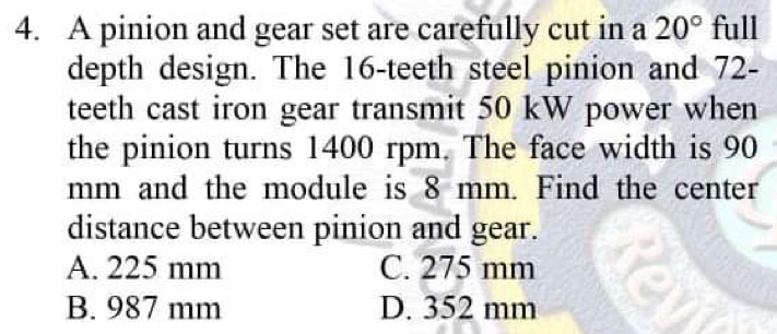 A pinion and gear set are carefully cut in a 20° full
depth design. The 16 -teeth steel pinion and 72 -
teeth cast iron gear transmit 50 kW power when
the pinion turns 1400 rpm. The face width is 90
mm and the module is 8 mm. Find the center
distance between pinion and gear.
A. 225 mm C. 275 mm
B. 987 mm D. 352 mm