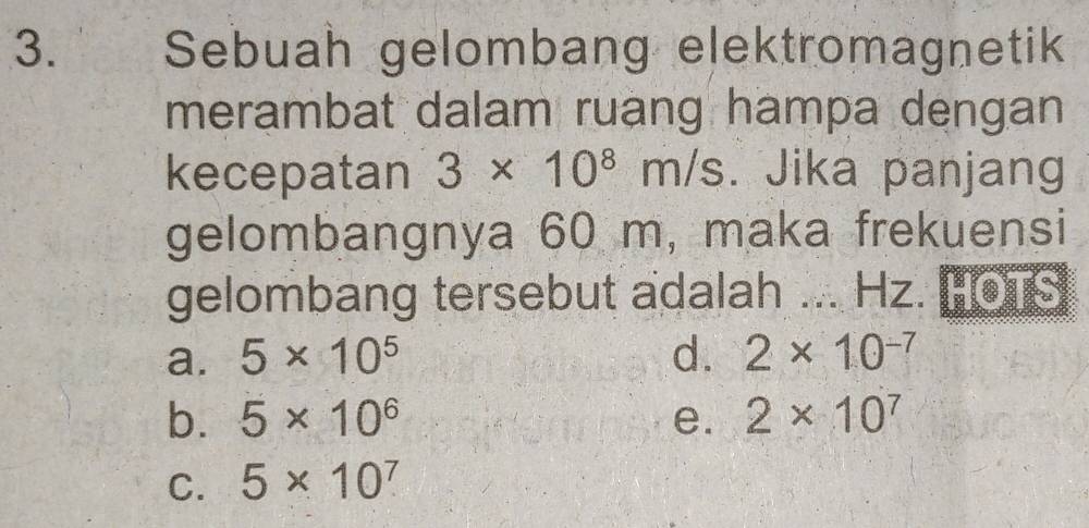 Sebuah gelombang elektromagnetik
merambat dalam ruạng hampa dengan
kecepatan 3* 10^8m/s. Jika panjang
gelombangnya 60 m, maka frekuensi
gelombang tersebut adalah ... Hz. HOTS
a. 5* 10^5 d. 2* 10^(-7)
b. 5* 10^6 e. 2* 10^7
C. 5* 10^7