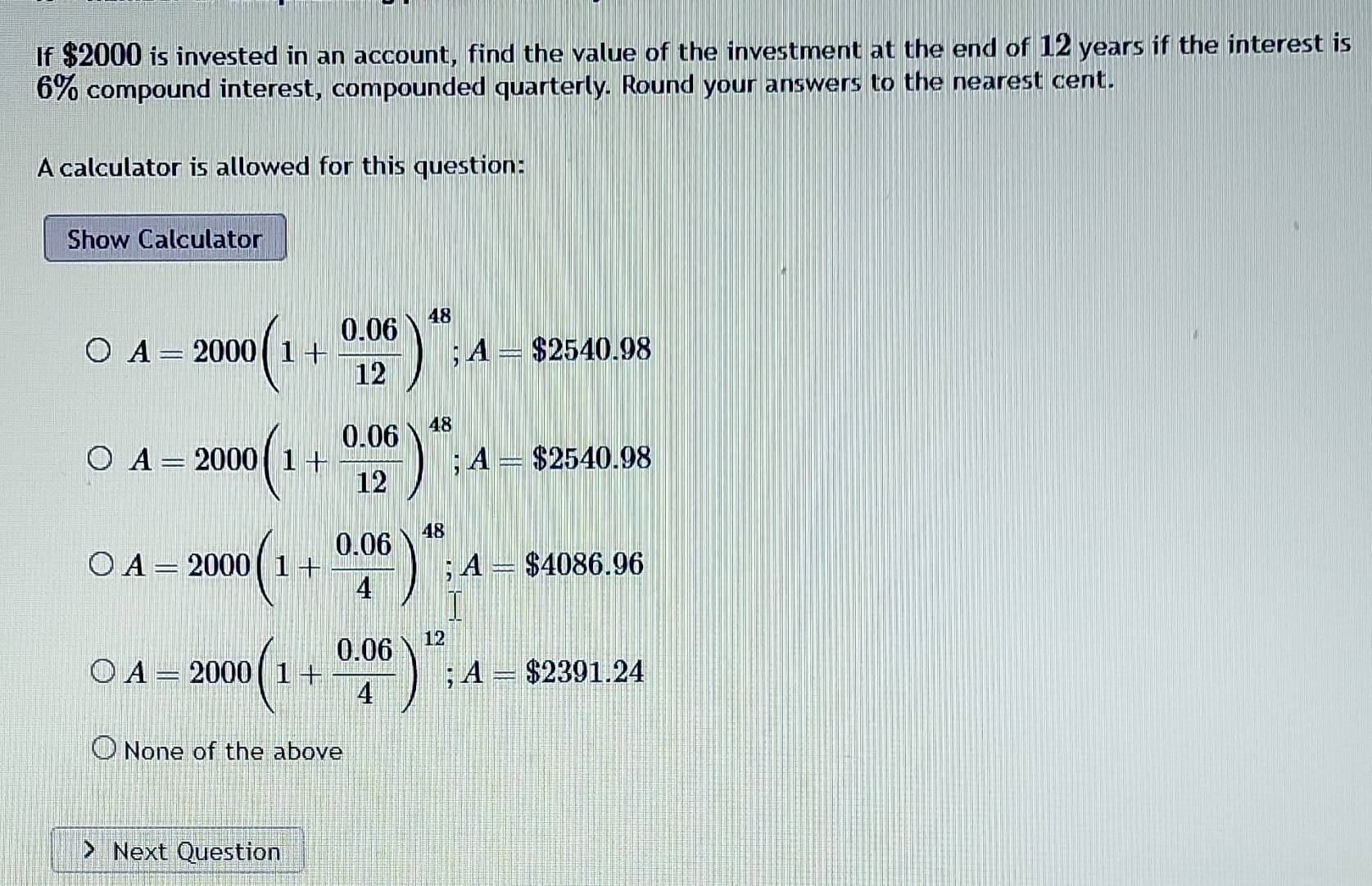 If $2000 is invested in an account, find the value of the investment at the end of 12 years if the interest is
6% compound interest, compounded quarterly. Round your answers to the nearest cent.
A calculator is allowed for this question:
Show Calculator
A=2000(1+ (0.06)/12 )^48; A=$2540.98
A=2000(1+ (0.06)/12 )^48; A=$2540.98
A=2000(1+ (0.06)/4 )^48; A=$4086.96
A=2000(1+ (0.06)/4 )^12; A=$2391.24
None of the above
Next Question