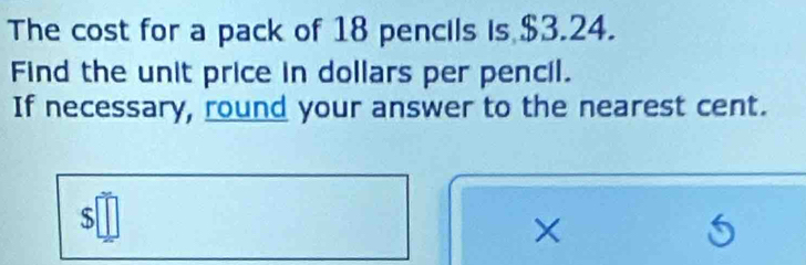 The cost for a pack of 18 pencils is $3.24. 
Find the unit price in dollars per pencil. 
If necessary, round your answer to the nearest cent.
$
×
5