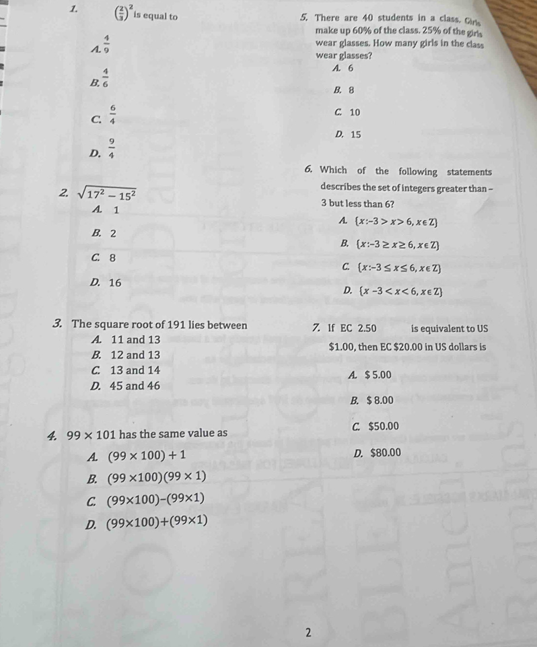 ( 2/3 )^2 is equal to
5. There are 40 students in a class. Gins
make up 60% of the class. 25% of the girls
A.  4/9 
wear glasses. How many girls in the class
wear glasses?
B.  4/6 
A. 6
B. 8
C.  6/4 
C. 10
D. 15
D.  9/4 
6. Which of the following statements
describes the set of integers greater than -
2. sqrt(17^2-15^2) 3 but less than 6?
A. 1
A.  x:-3>x>6,x∈ Z
B. 2
B.  x:-3≥ x≥ 6,x∈ Z
C. 8
C.  x:-3≤ x≤ 6,x∈ Z
D. 16
D.  x-3
3. The square root of 191 lies between 7. 1f EC 2.50 is equivalent to US
A. 11 and 13
$1.00, then EC $20.00 in US dollars is
B. 12 and 13
C 13 and 14 A. $ 5.00
D. 45 and 46
B. $ 8.00
4. 99* 101 has the same value as C. $50.00
A. (99* 100)+1 D. $80.00
B. (99* 100)(99* 1)
C. (99* 100)-(99* 1)
D. (99* 100)+(99* 1)
2