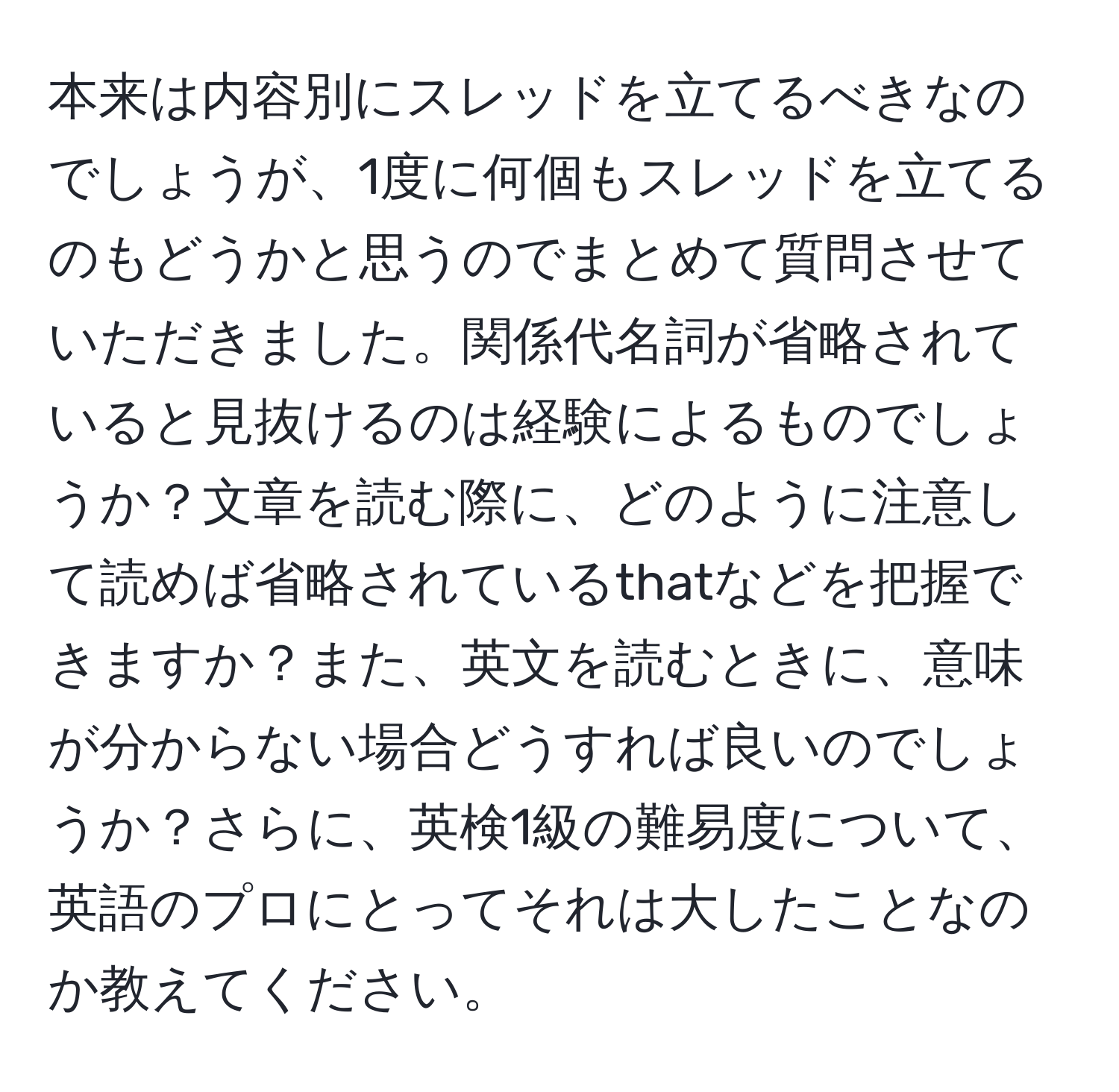 本来は内容別にスレッドを立てるべきなのでしょうが、1度に何個もスレッドを立てるのもどうかと思うのでまとめて質問させていただきました。関係代名詞が省略されていると見抜けるのは経験によるものでしょうか？文章を読む際に、どのように注意して読めば省略されているthatなどを把握できますか？また、英文を読むときに、意味が分からない場合どうすれば良いのでしょうか？さらに、英検1級の難易度について、英語のプロにとってそれは大したことなのか教えてください。