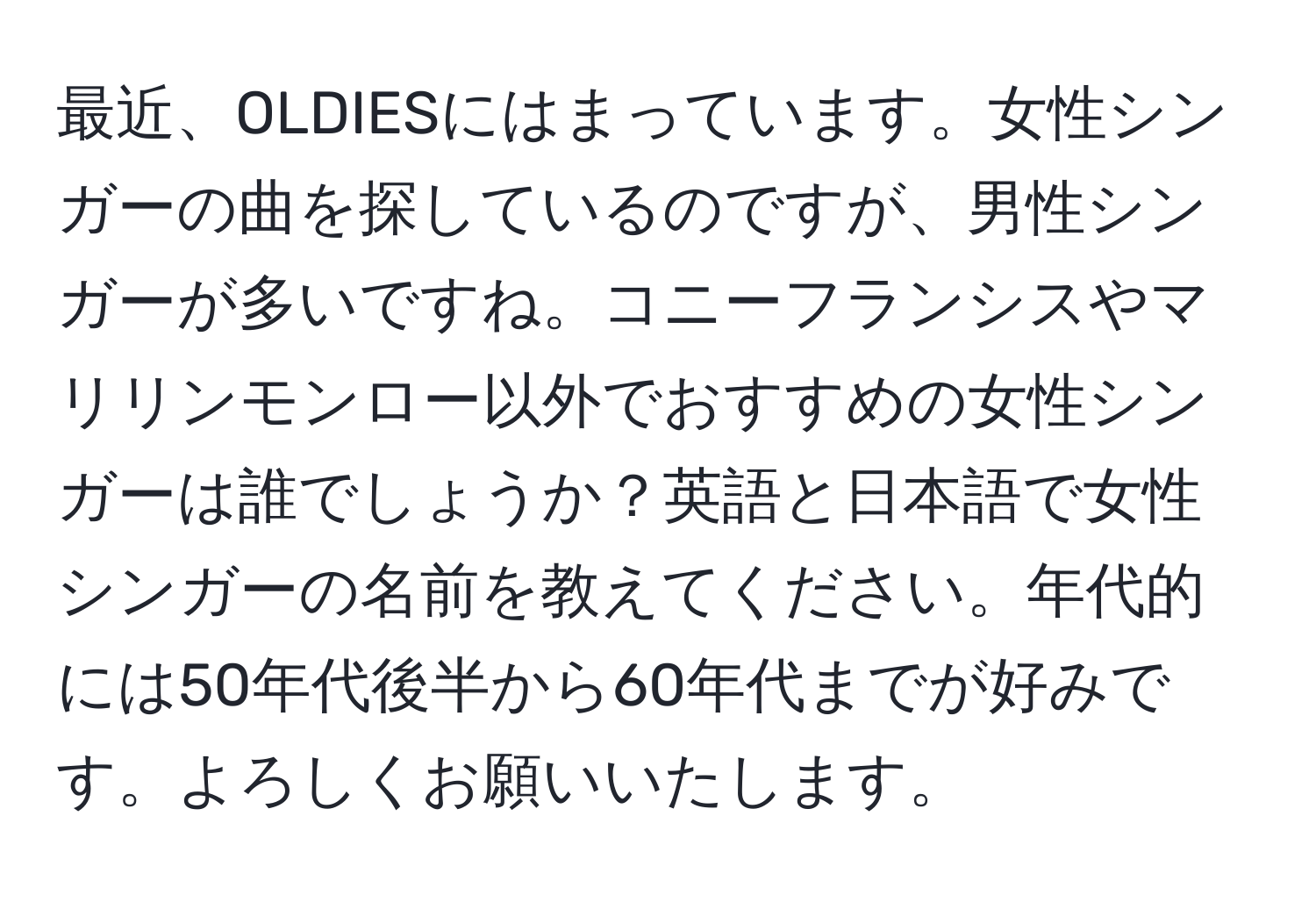 最近、OLDIESにはまっています。女性シンガーの曲を探しているのですが、男性シンガーが多いですね。コニーフランシスやマリリンモンロー以外でおすすめの女性シンガーは誰でしょうか？英語と日本語で女性シンガーの名前を教えてください。年代的には50年代後半から60年代までが好みです。よろしくお願いいたします。