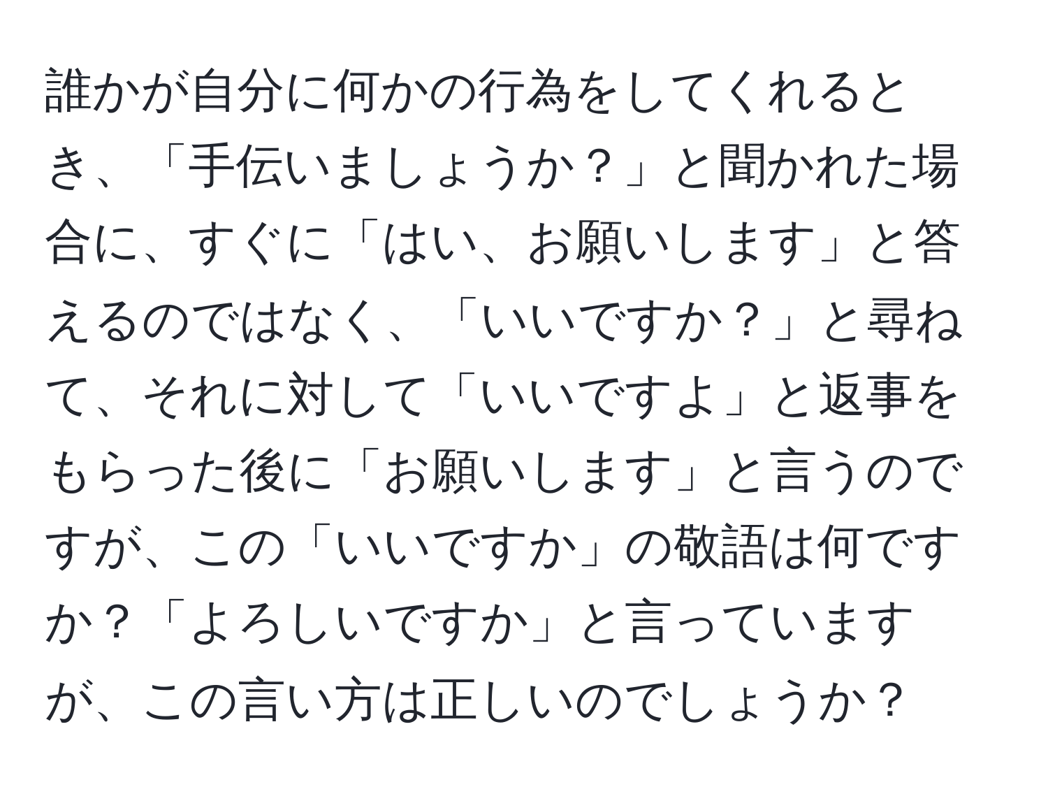 誰かが自分に何かの行為をしてくれるとき、「手伝いましょうか？」と聞かれた場合に、すぐに「はい、お願いします」と答えるのではなく、「いいですか？」と尋ねて、それに対して「いいですよ」と返事をもらった後に「お願いします」と言うのですが、この「いいですか」の敬語は何ですか？「よろしいですか」と言っていますが、この言い方は正しいのでしょうか？