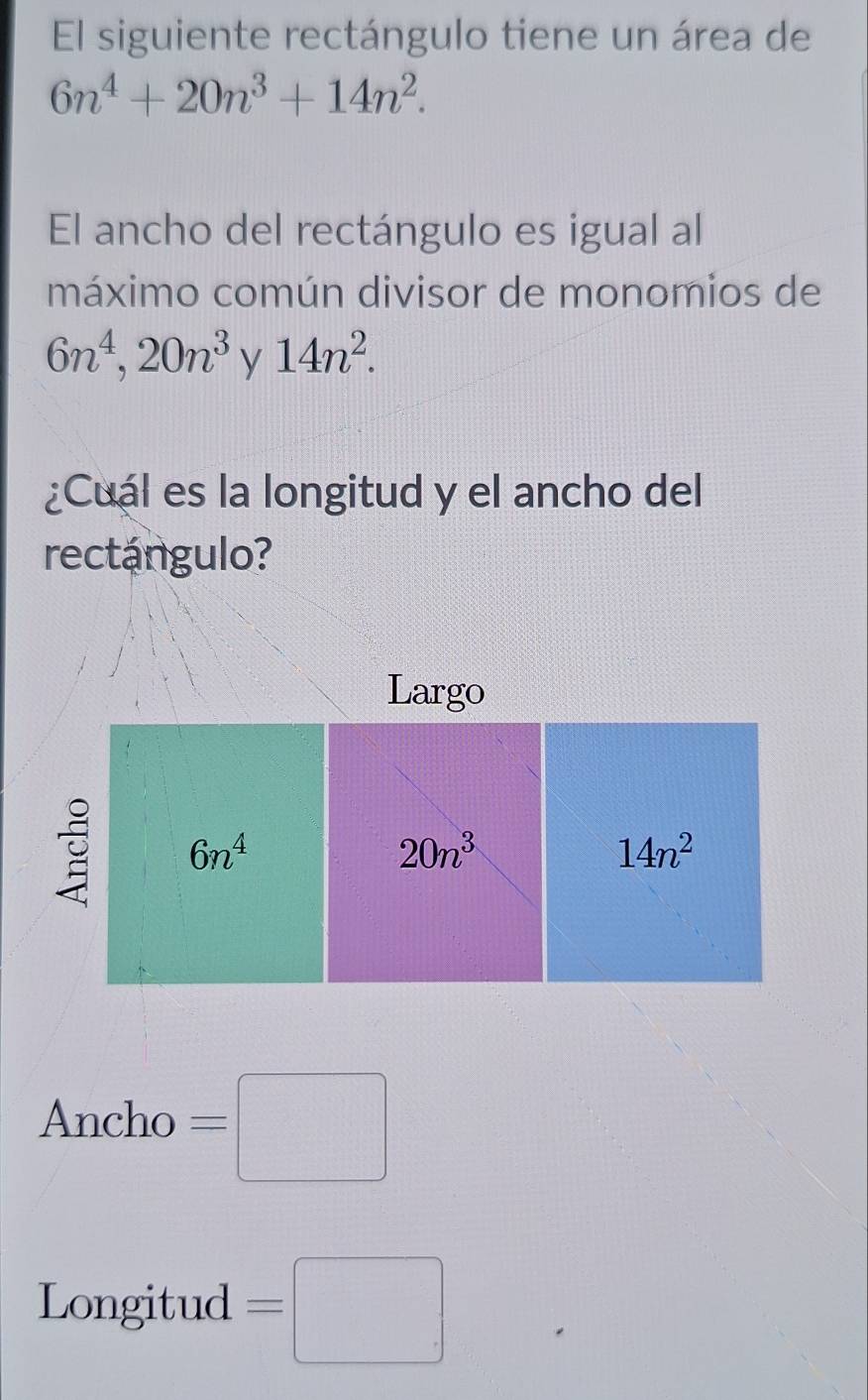 El siguiente rectángulo tiene un área de
6n^4+20n^3+14n^2.
El ancho del rectángulo es igual al
máximo común divisor de monomios de
6n^4,20n^3 y 14n^2.
¿Cuál es la longitud y el ancho del
rectángulo?
Ancho =□
Longitud =□