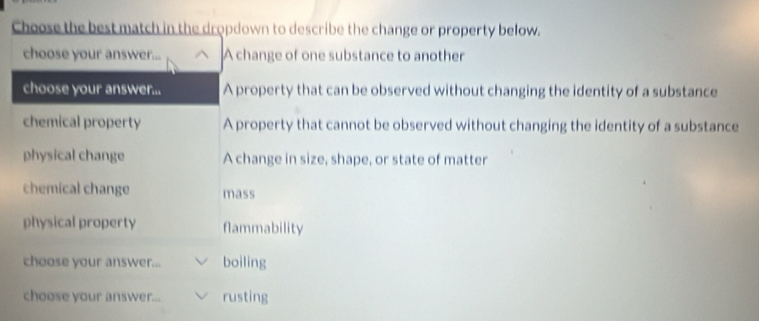 Choose the best match in the dropdown to describe the change or property below.
choose your answer... A change of one substance to another
choose your answer... A property that can be observed without changing the identity of a substance
chemical property A property that cannot be observed without changing the identity of a substance
physical change A change in size, shape, or state of matter
chemical change mass
physical property flammability
choose your answer... boiling
choose your answer... rusting