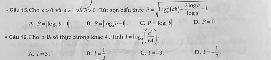 » Câu 15.Cho a>0 và a!= 1vab>0 Rút gọn biểu thức P=sqrt (log _a)^2(ab)- 2log b/log a -1
A. P=|log _ab+1|. B. P=|log _ab-1|. C. P=|log _ab|. D. P=0. 
» Câu 16. Cho # là số thực dương khác 4 . Tính I=log _ a/4 ( a^3/64 ).
A. I=3. B. I= 1/3 . C. I=-3. D. I=- 1/3 .