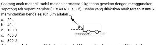 Seorang anak menarik mobil mainan bermassa 2 kg tanpa gesekan dengan menggunakan
sepotong tali seperti gambar (F=40N,θ =60°). Usaha yang dilakukan anak tersebut untuk
memindahkan benda sejauh 5 m adalah ...
a. 20 J
b. 40 J
c. 100 J
d. 400 J
e. 800 J