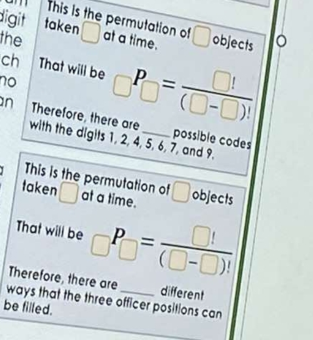 This is the permutation of □
digit taken ( at a time. objects 。 
1 
the 
ch That will be _□ P_□ = □ !/(□ -□ )! 
no 
n Therefore, there are _possible codes 
with the digits 1, 2, 4, 5, 6, 7, and 9. 
This is the permutation of □
taken □ at a time. objects 
That will be _□ P_□ = □ !/(□ -□ )! 
Therefore, there are different 
ways that the three officer positions can 
be filled.